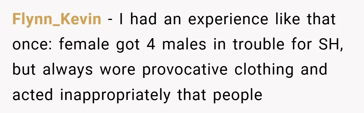 Flynn_Kevin − I had an experience like that once: female got 4 males in trouble for SH, but always wore provocative clothing and acted inappropriately that people