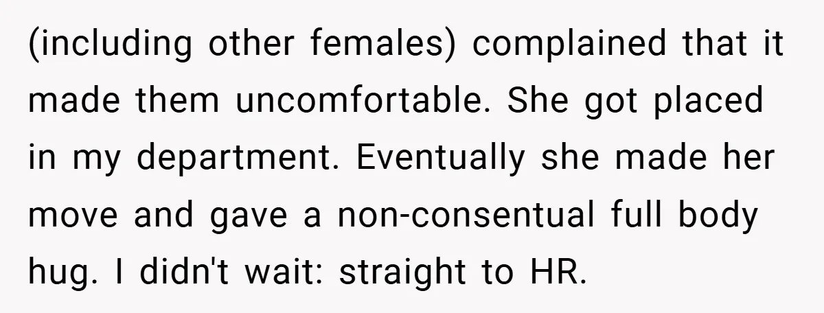 (including other females) complained that it made them uncomfortable. She got placed in my department. Eventually she made her move and gave a non-consentual full body hug. I didn't wait:...