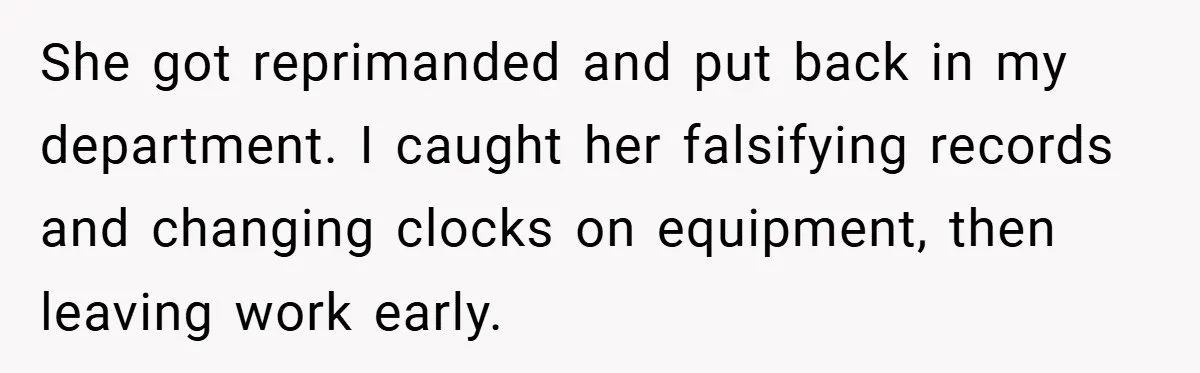 She got reprimanded and put back in my department. I caught her falsifying records and changing clocks on equipment, then leaving work early.