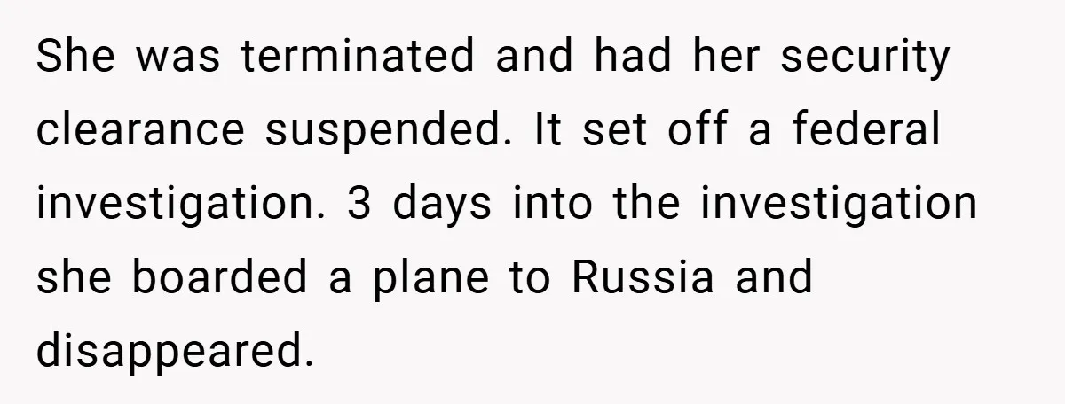 She was terminated and had her security clearance suspended. It set off a federal investigation. 3 days into the investigation she boarded a plane to Russia and disappeared.