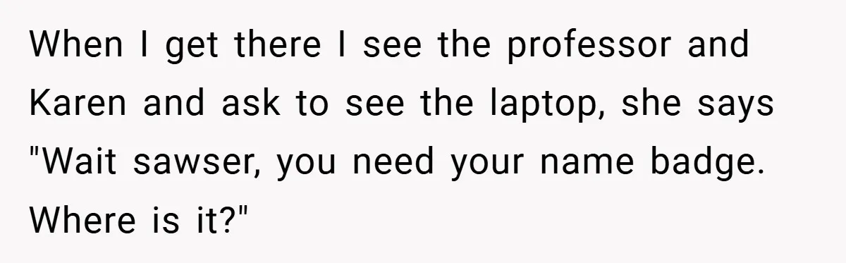 When I get there I see the professor and Karen and ask to see the laptop, she says "Wait sawser, you need your name badge. Where is it?"