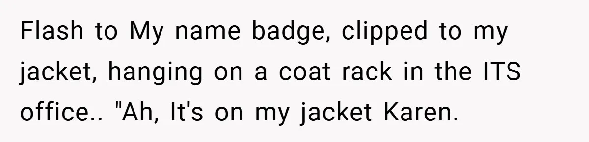 Flash to My name badge, clipped to my jacket, hanging on a coat rack in the ITS office.. "Ah, It's on my jacket Karen.