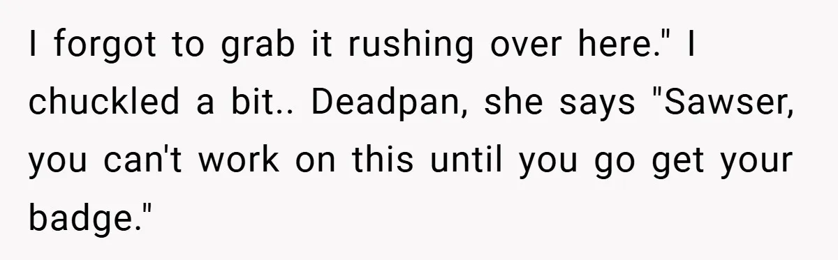 I forgot to grab it rushing over here." I chuckled a bit.. Deadpan, she says "Sawser, you can't work on this until you go get your badge."