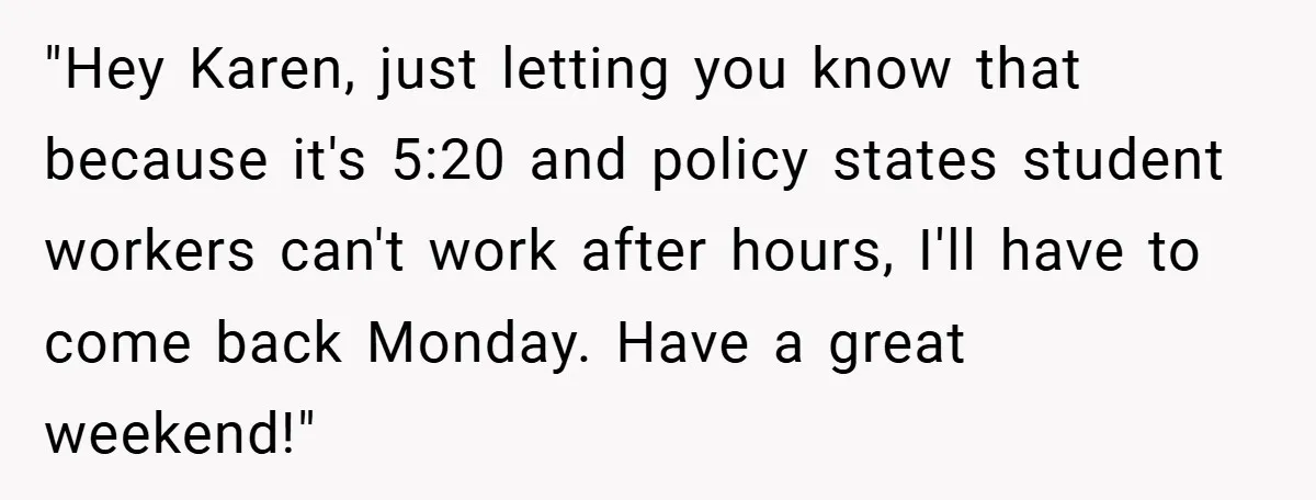 "Hey Karen, just letting you know that because it's 5:20 and policy states student workers can't work after hours, I'll have to come back Monday. Have a great weekend!"