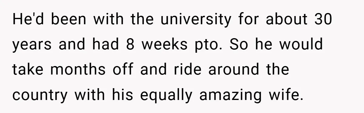 He'd been with the university for about 30 years and had 8 weeks pto. So he would take months off and ride around the country with his equally amazing wife.