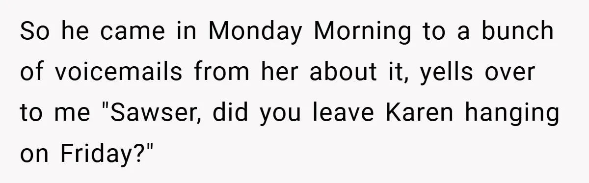 So he came in Monday Morning to a bunch of voicemails from her about it, yells over to me "Sawser, did you leave Karen hanging on Friday?"