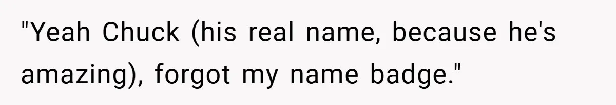 "Yeah Chuck (his real name, because he's amazing), forgot my name badge."