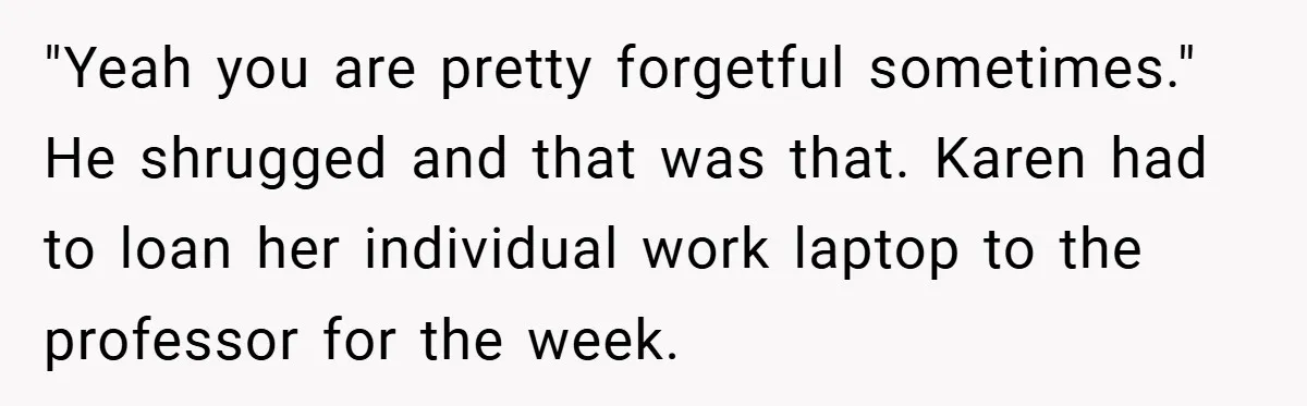 "Yeah you are pretty forgetful sometimes." He shrugged and that was that. Karen had to loan her individual work laptop to the professor for the week.