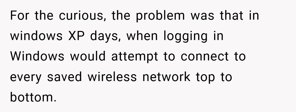 For the curious, the problem was that in windows XP days, when logging in Windows would attempt to connect to every saved wireless network top to bottom.