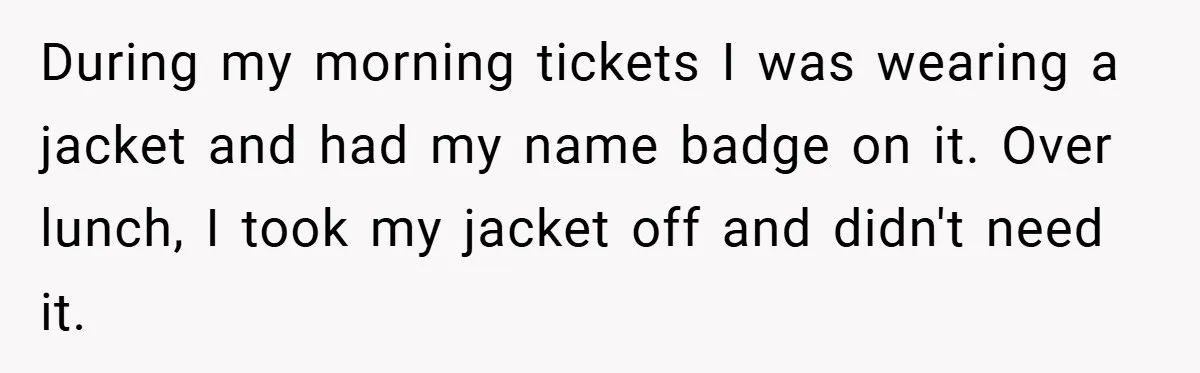 During my morning tickets I was wearing a jacket and had my name badge on it. Over lunch, I took my jacket off and didn't need it.