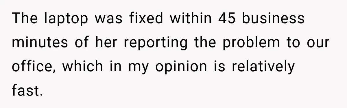 The laptop was fixed within 45 business minutes of her reporting the problem to our office, which in my opinion is relatively fast.