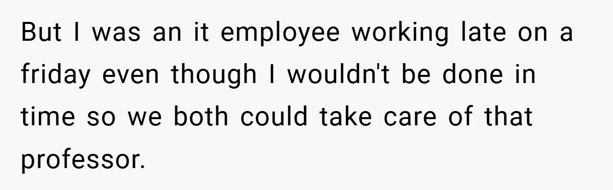 But I was an it employee working late on a friday even though I wouldn't be done in time so we both could take care of that professor.