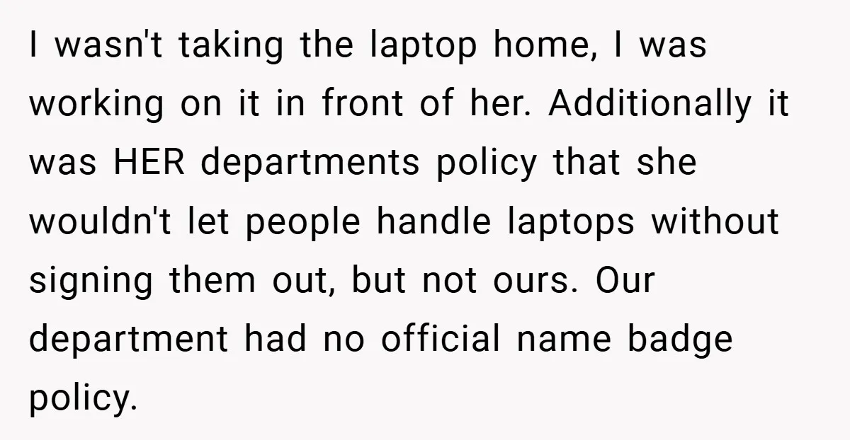 I wasn't taking the laptop home, I was working on it in front of her. Additionally it was HER departments policy that she wouldn't let people handle laptops without signing...