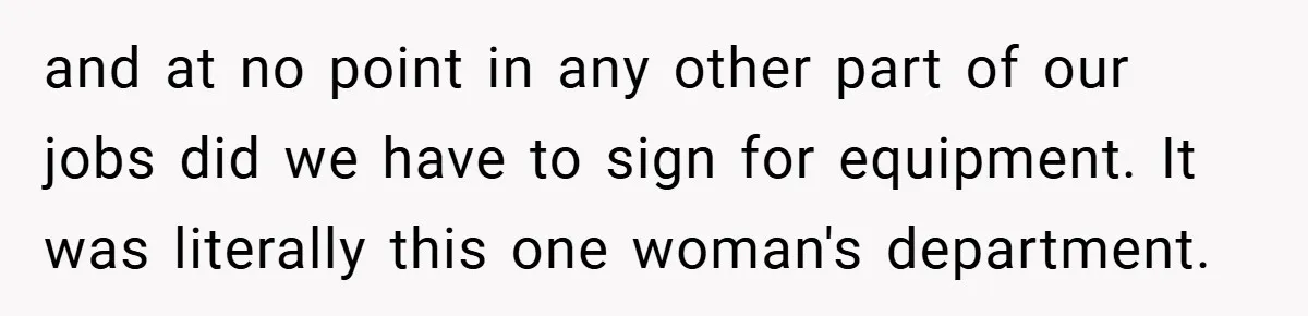 and at no point in any other part of our jobs did we have to sign for equipment. It was literally this one woman's department.