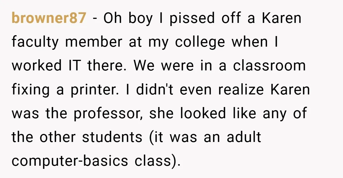 browner87 − Oh boy I pissed off a Karen faculty member at my college when I worked IT there. We were in a classroom fixing a printer. I didn't even...