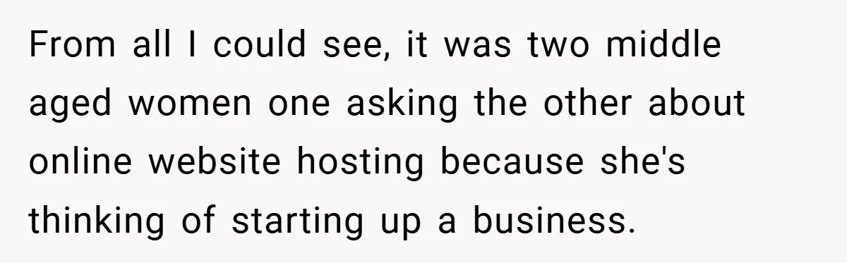 From all I could see, it was two middle aged women one asking the other about online website hosting because she's thinking of starting up a business.