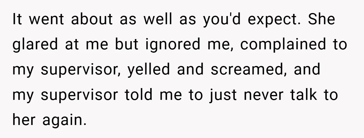 It went about as well as you'd expect. She glared at me but ignored me, complained to my supervisor, yelled and screamed, and my supervisor told me to just never...