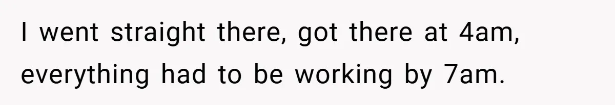 I went straight there, got there at 4am, everything had to be working by 7am.