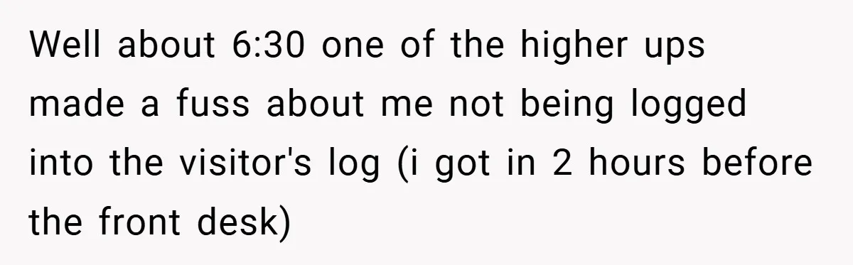 Well about 6:30 one of the higher ups made a fuss about me not being logged into the visitor's log (i got in 2 hours before the front desk)