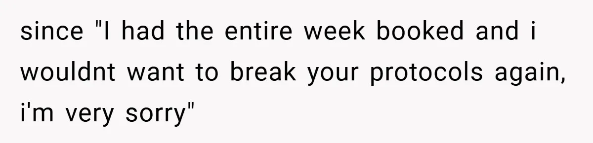 since "I had the entire week booked and i wouldnt want to break your protocols again, i'm very sorry"