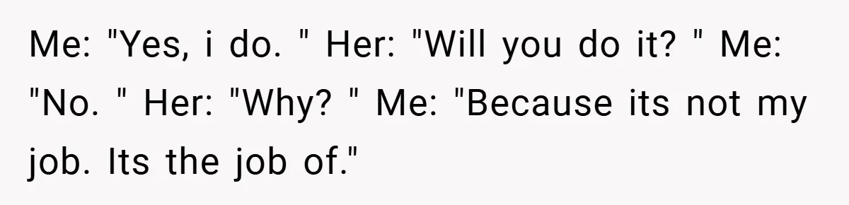 Me: "Yes, i do. " Her: "Will you do it? " Me: "No. " Her: "Why? " Me: "Because its not my job. Its the job of."