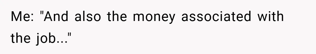 Me: "And also the money associated with the job..."