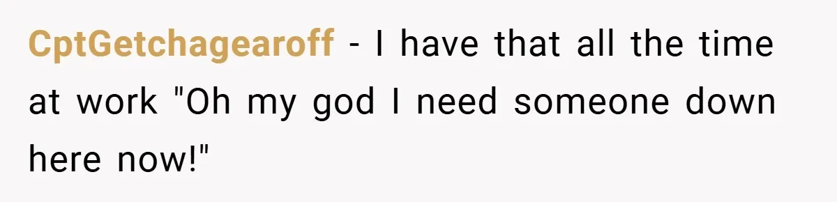 CptGetchagearoff − I have that all the time at work "Oh my god I need someone down here now!"