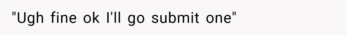 "Ugh fine ok I'll go submit one"