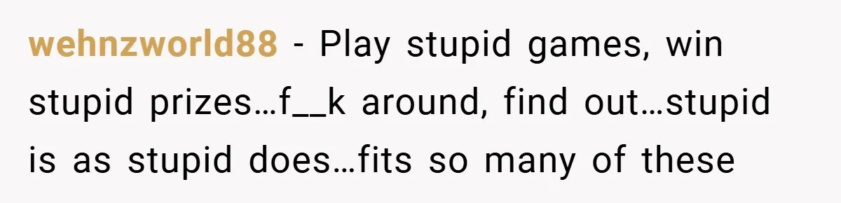 wehnzworld88 − Play stupid games, win stupid prizes…f__k around, find out…stupid is as stupid does…fits so many of these