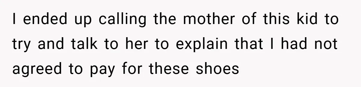 I ended up calling the mother of this kid to try and talk to her to explain that I had not agreed to pay for these shoes