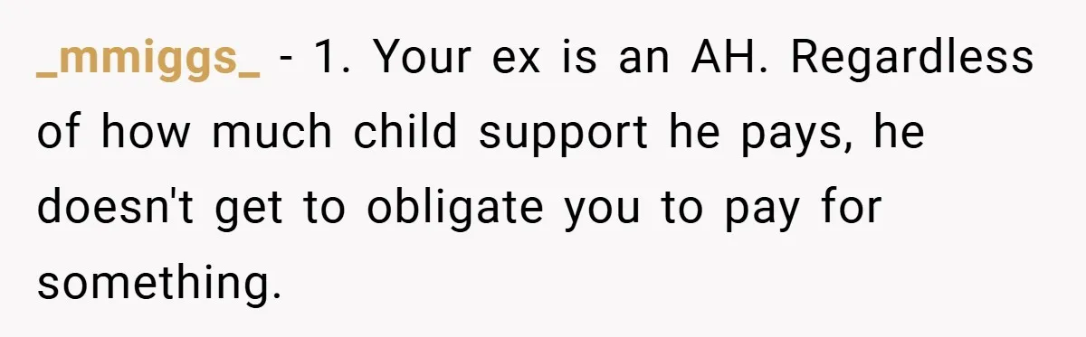 _mmiggs_ − 1. Your ex is an AH. Regardless of how much child support he pays, he doesn't get to obligate you to pay for something.