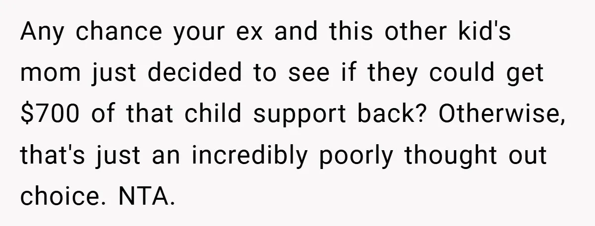 Any chance your ex and this other kid's mom just decided to see if they could get $700 of that child support back? Otherwise, that's just an incredibly poorly thought...