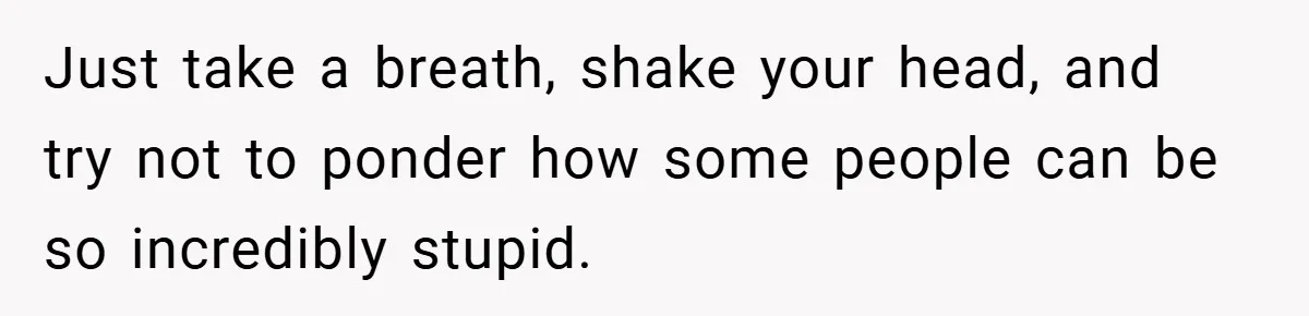 Just take a breath, shake your head, and try not to ponder how some people can be so incredibly stupid.