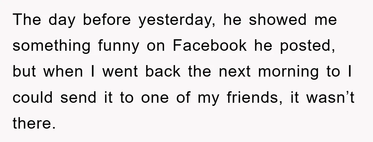 The day before yesterday, he showed me something funny on Facebook he posted, but when I went back the next morning to I could send it to one of my...