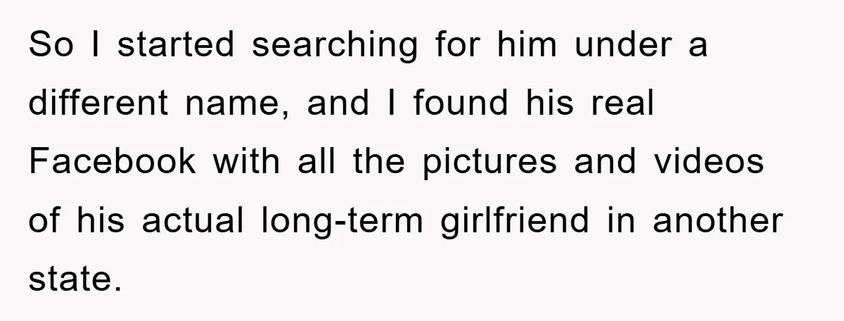 So I started searching for him under a different name, and I found his real Facebook with all the pictures and videos of his actual long-term girlfriend in another state.