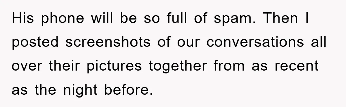 His phone will be so full of spam. Then I posted screenshots of our conversations all over their pictures together from as recent as the night before.