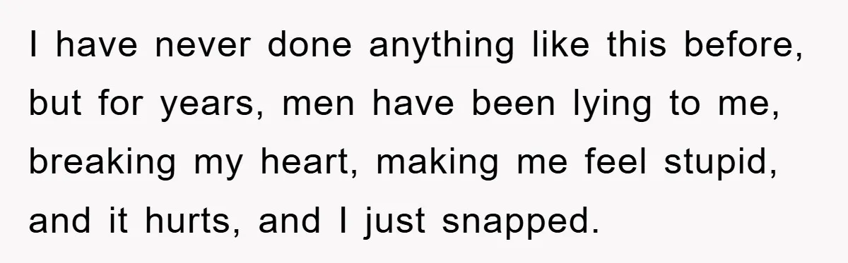 I have never done anything like this before, but for years, men have been lying to me, breaking my heart, making me feel stupid, and it hurts, and I just...