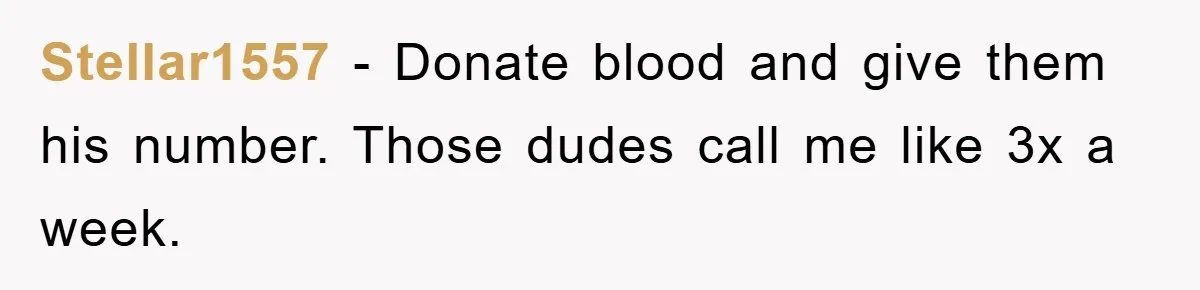 Stellar1557 − Donate blood and give them his number. Those dudes call me like 3x a week.