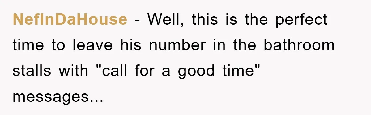 NefInDaHouse − Well, this is the perfect time to leave his number in the bathroom stalls with "call for a good time" messages...