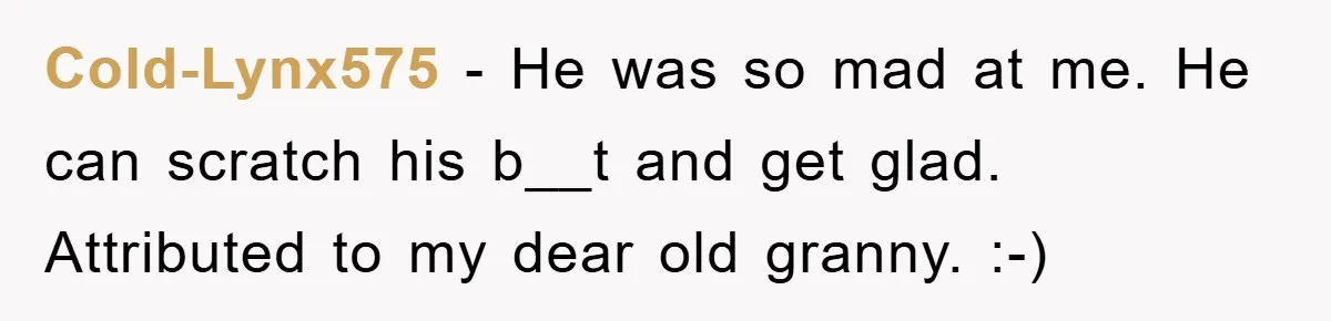 Cold-Lynx575 − He was so mad at me. He can scratch his b__t and get glad. Attributed to my dear old granny. :-)