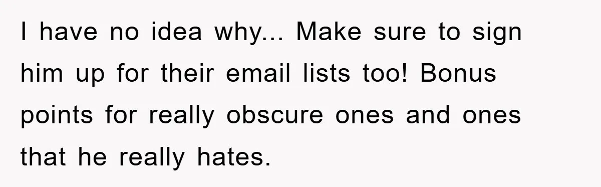 I have no idea why... Make sure to sign him up for their email lists too! Bonus points for really obscure ones and ones that he really hates.