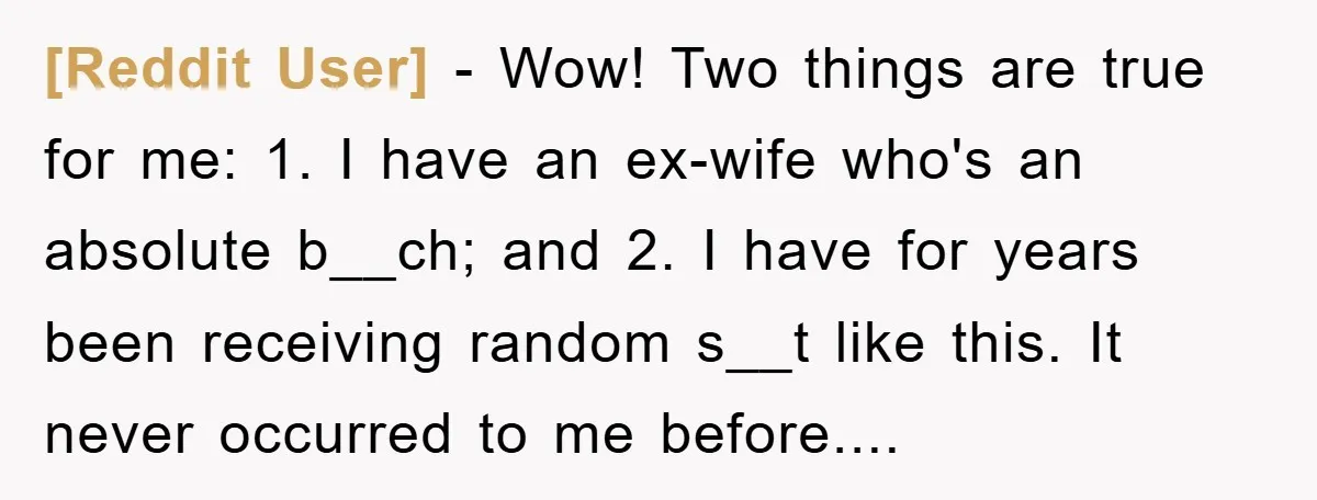 [Reddit User] − Wow! Two things are true for me: 1. I have an ex-wife who's an absolute b__ch; and 2. I have for years been receiving random s__t like...