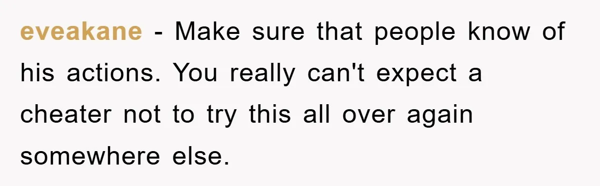 eveakane − Make sure that people know of his actions. You really can't expect a cheater not to try this all over again somewhere else.