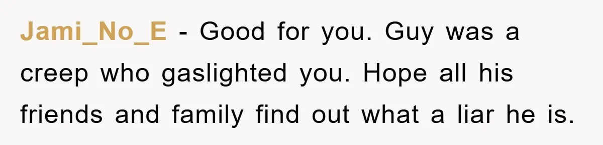 Jami_No_E − Good for you. Guy was a creep who gaslighted you. Hope all his friends and family find out what a liar he is.