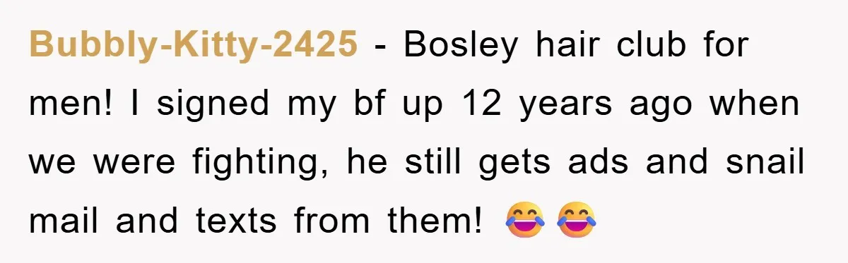 Bubbly-Kitty-2425 − Bosley hair club for men! I signed my bf up 12 years ago when we were fighting, he still gets ads and snail mail and texts from them!...