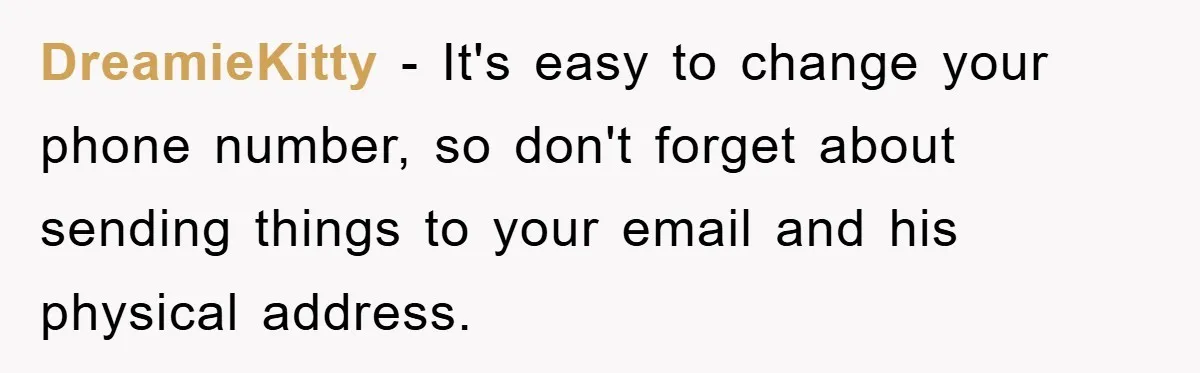 DreamieKitty − It's easy to change your phone number, so don't forget about sending things to your email and his physical address.