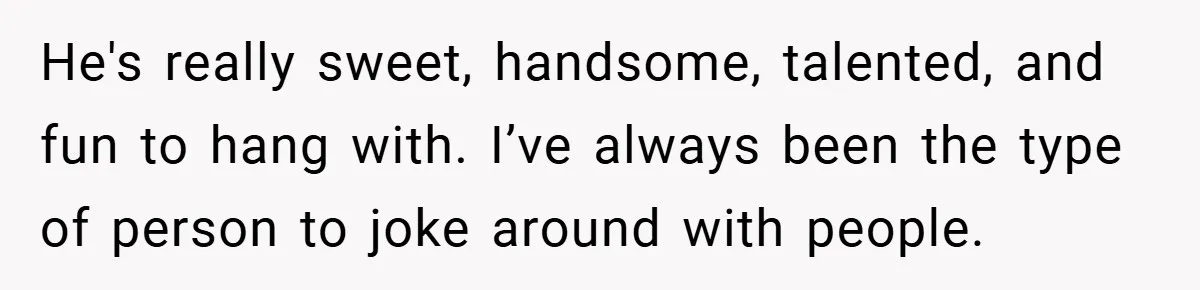 He's really sweet, handsome, talented, and fun to hang with. I’ve always been the type of person to joke around with people.