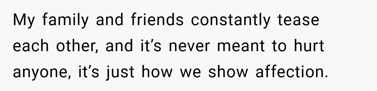 My family and friends constantly tease each other, and it’s never meant to hurt anyone, it’s just how we show affection.