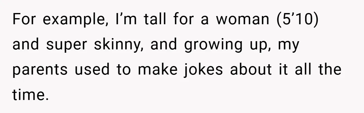 For example, I’m tall for a woman (5’10) and super skinny, and growing up, my parents used to make jokes about it all the time.