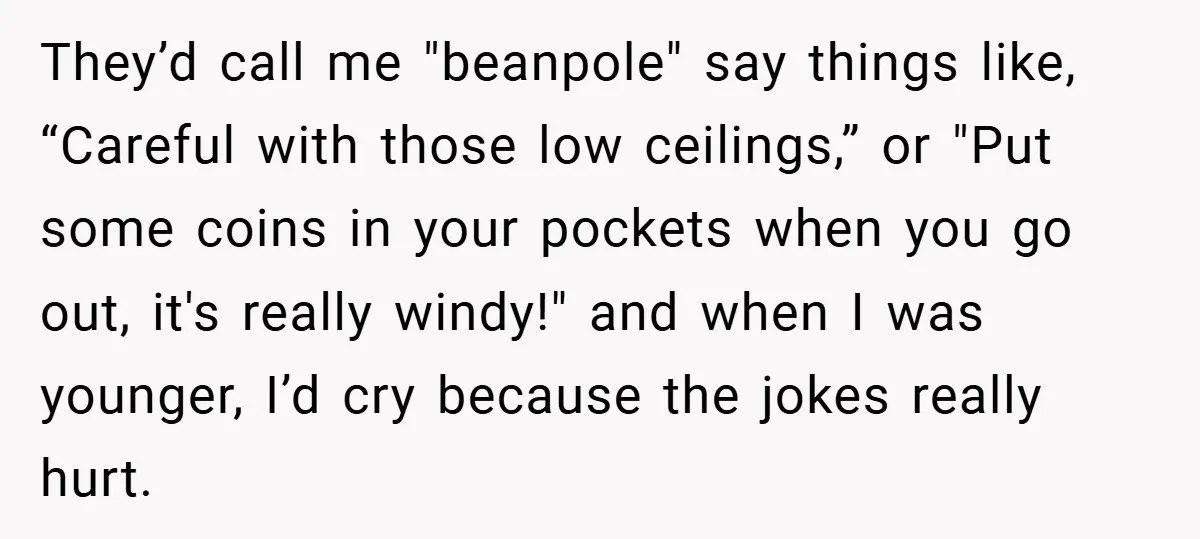 They’d call me "beanpole" say things like, “Careful with those low ceilings,” or "Put some coins in your pockets when you go out, it's really windy!" and when I was...